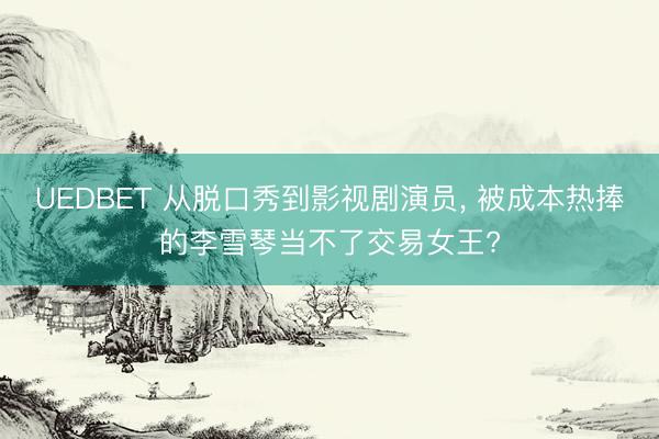 UEDBET 从脱口秀到影视剧演员, 被成本热捧的李雪琴当不了交易女王?