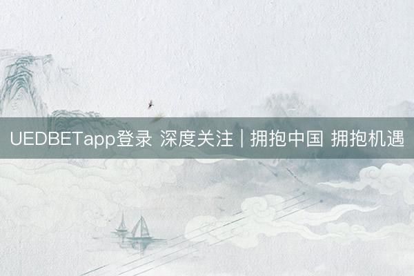 UEDBETapp登录 深度关注 | 拥抱中国 拥抱机遇