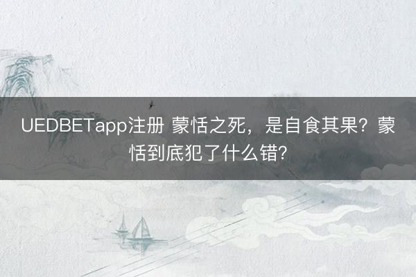 UEDBETapp注册 蒙恬之死，是自食其果？蒙恬到底犯了什么错？