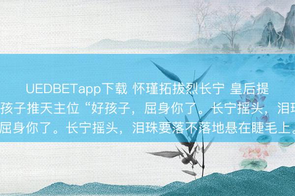 UEDBETapp下载 怀瑾拓拔烈长宁 皇后提倡解放婚恋我却靠联婚把孩子推天主位 “好孩子，屈身你了。长宁摇头，泪珠要落不落地悬在睫毛上。