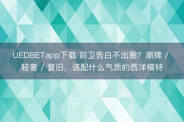 UEDBETapp下载 前卫告白不出圈？潮牌 / 轻奢 / 复旧，该配什么气质的西洋模特