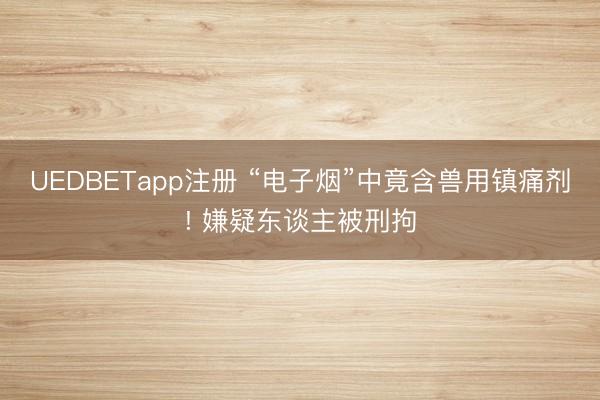 UEDBETapp注册 “电子烟”中竟含兽用镇痛剂! 嫌疑东谈主被刑拘