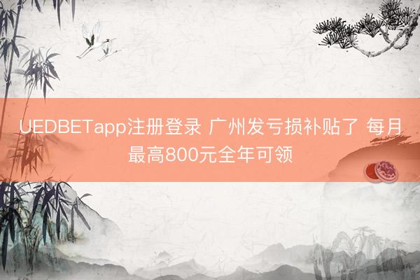 UEDBETapp注册登录 广州发亏损补贴了 每月最高800元全年可领