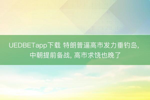 UEDBETapp下载 特朗普逼高市发力垂钓岛, 中朝提前备战, 高市求饶也晚了