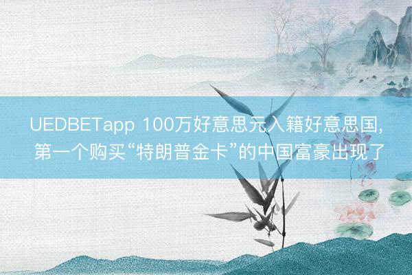 UEDBETapp 100万好意思元入籍好意思国, 第一个购买“特朗普金卡”的中国富豪出现了