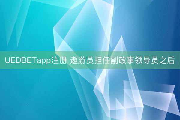 UEDBETapp注册 遨游员担任副政事领导员之后