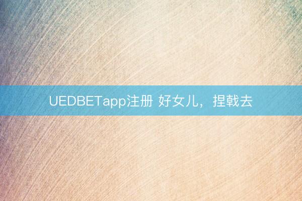 UEDBETapp注册 好女儿，捏戟去
