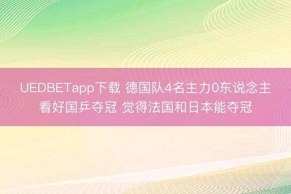 UEDBETapp下载 德国队4名主力0东说念主看好国乒夺冠 觉得法国和日本能夺冠