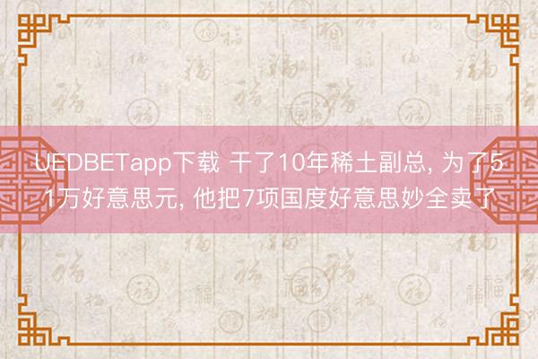 UEDBETapp下载 干了10年稀土副总, 为了51万好意思元, 他把7项国度好意思妙全卖了