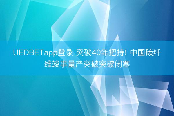 UEDBETapp登录 突破40年把持! 中国碳纤维竣事量产突破突破闭塞