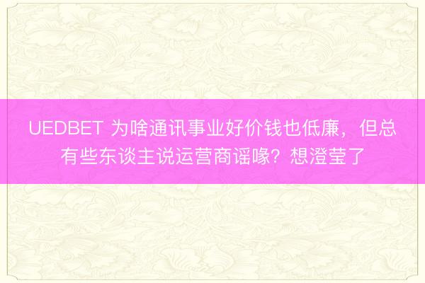 UEDBET 为啥通讯事业好价钱也低廉，但总有些东谈主说运营商谣喙？想澄莹了