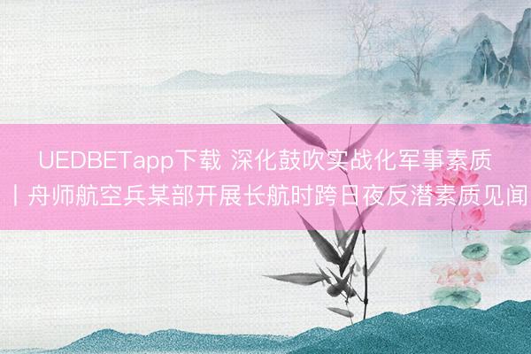 UEDBETapp下载 深化鼓吹实战化军事素质丨舟师航空兵某部开展长航时跨日夜反潜素质见闻