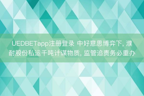 UEDBETapp注册登录 中好意思博弈下, 濮耐股份私运千吨计谋物质, 监管追责务必重办