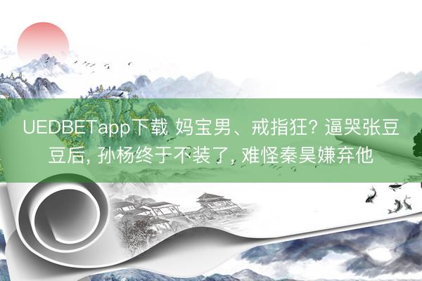UEDBETapp下载 妈宝男、戒指狂? 逼哭张豆豆后, 孙杨终于不装了, 难怪秦昊嫌弃他