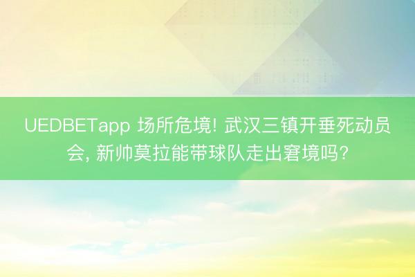 UEDBETapp 场所危境! 武汉三镇开垂死动员会, 新帅莫拉能带球队走出窘境吗?